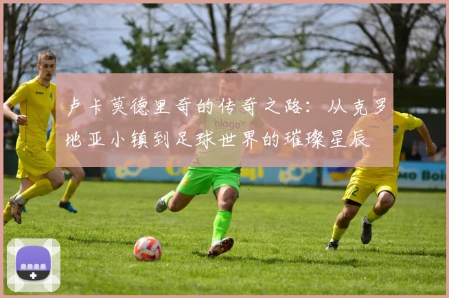 卢卡莫德里奇的传奇之路：从克罗地亚小镇到足球世界的璀璨星辰