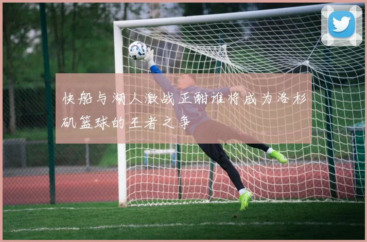 快船与湖人激战正酣谁将成为洛杉矶篮球的王者之争