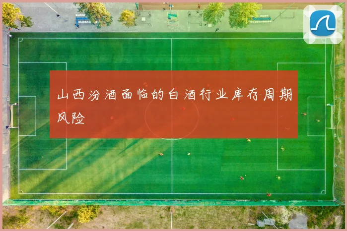 山西汾酒面临的白酒行业库存周期风险