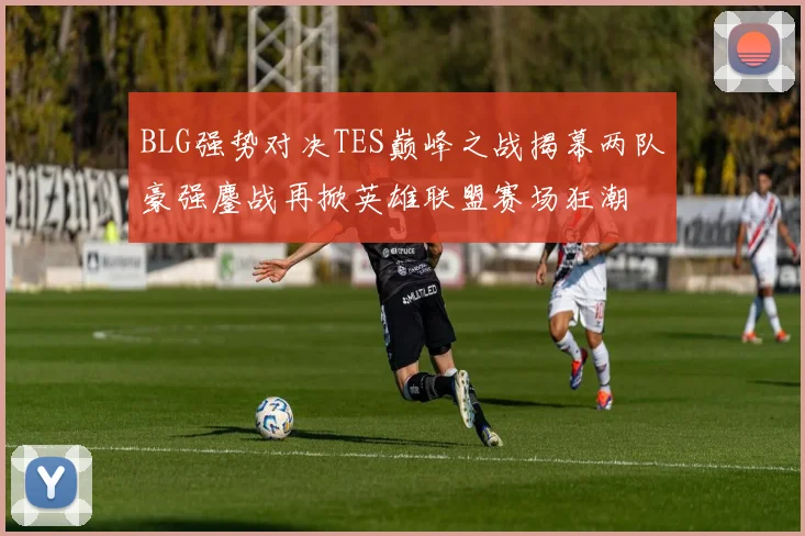 BLG强势对决TES巅峰之战揭幕两队豪强鏖战再掀英雄联盟赛场狂潮