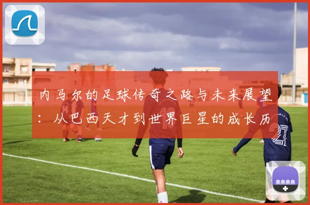 内马尔的足球传奇之路与未来展望：从巴西天才到世界巨星的成长历程