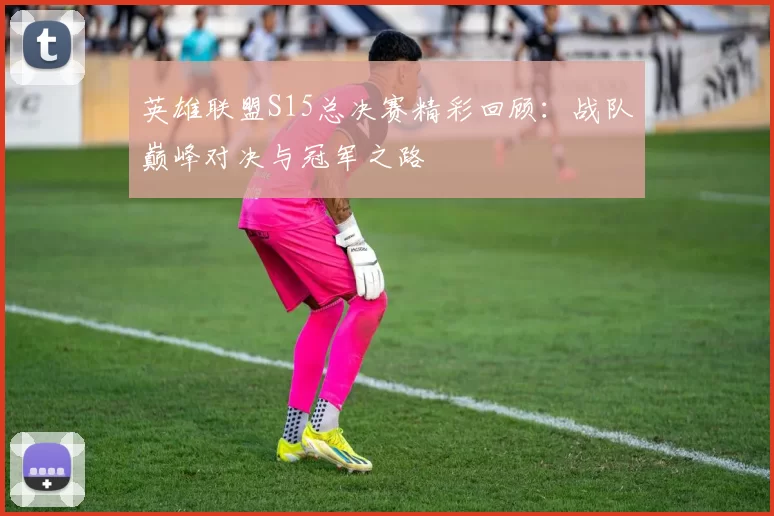 英雄联盟S15总决赛精彩回顾：战队巅峰对决与冠军之路