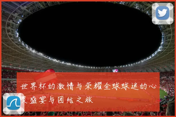 世界杯的激情与荣耀全球球迷的心灵盛宴与团结之旅