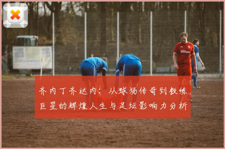 齐内丁齐达内：从球场传奇到教练巨星的辉煌人生与足坛影响力分析