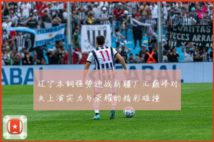 辽宁本钢强势迎战新疆广汇巅峰对决上演实力与荣耀的精彩碰撞