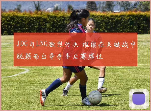 JDG与LNG激烈对决 谁能在关键战中脱颖而出争夺季后赛席位