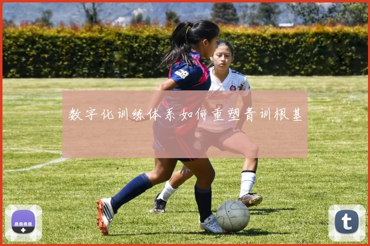 数字化训练体系如何重塑青训根基