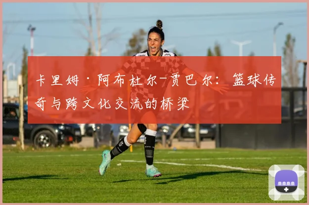 卡里姆·阿布杜尔-贾巴尔：篮球传奇与跨文化交流的桥梁