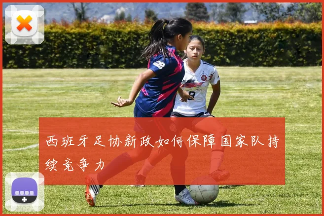 西班牙足协新政如何保障国家队持续竞争力