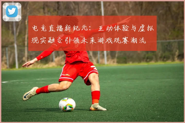 电竞直播新纪元：互动体验与虚拟现实融合引领未来游戏观赛潮流